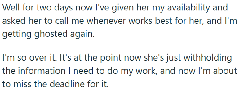 Well for two days now I've given her my availability and asked her to call me whenever works best for her, and I'm getting ghosted again. I'm so over it. It's at the point now she's just withholding the information I need to do my work, and now I'm about to miss the deadline for it.
