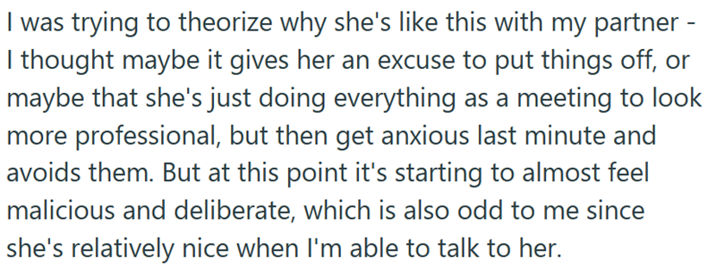 I was trying to theorize why she's like this with my partner - I thought maybe it gives her an excuse to put things off, or maybe that she's just doing everything as a meeting to look more professional, but then get anxious last minute and avoids them. But at this point it's starting to almost feel malicious and deliberate, which is also odd to me since she's relatively nice when I'm able to talk to her.