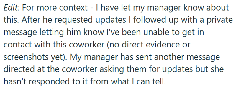 Edit: For more context - I have let my manager know about this. After he requested updates I followed up with a private message letting him know I've been unable to get in contact with this coworker (no direct evidence or screenshots yet). My manager has sent another message directed at the coworker asking them for updates but she hasn't responded to it from what I can tell.