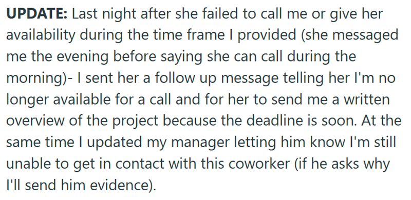 UPDATE: Last night after she failed to call me or give her availability during the time frame I provided (she messaged me the evening before saying she can call during the morning)- I sent her a follow up message telling her I'm no longer available for a call and for her to send me a written overview of the project because the deadline is soon. At the same time I updated my manager letting him know I'm still unable to get in contact with this coworker (if he asks why I'll send him evidence).