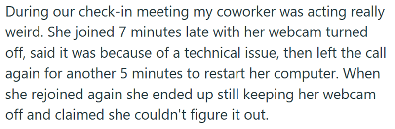 During our check-in meeting my coworker was acting really weird. She joined 7 minutes late with her webcam turned off, said it was because of a technical issue, then left the call again for another 5 minutes to restart her computer. When she rejoined again she ended up still keeping her webcam off and claimed she couldn't figure it out.