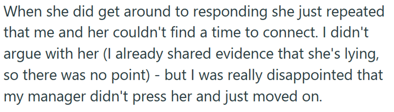When she did get around to responding she just repeated that me and her couldn't find a time to connect. I didn't argue with her (I already shared evidence that she's lying, so there was no point) - but I was really disappointed that my manager didn't press her and just moved on.