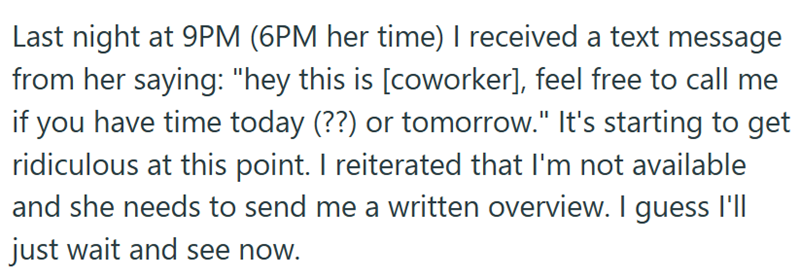 Last night at 9PM (6PM her time) I received a text message from her saying: "hey this is [coworker], feel free to call me if you have time today (??) or tomorrow." It's starting to get ridiculous at this point. I reiterated that I'm not available and she needs to send me a written overview. I guess I'll just wait and see now.