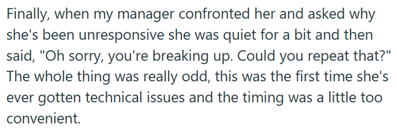 Finally, when my manager confronted her and asked why she's been unresponsive she was quiet for a bit and then said, "Oh sorry, you're breaking up. Could you repeat that?" The whole thing was really odd, this was the first time she's ever gotten technical issues and the timing was a little too convenient.
