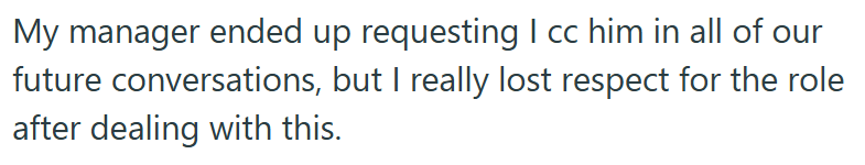 My manager ended up requesting I cc him in all of our future conversations, but I really lost respect for the role after dealing with this.