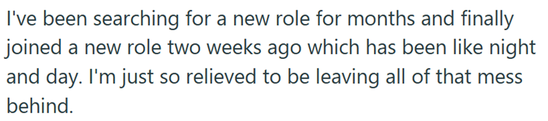 I've been searching for a new role for months and finally joined a new role two weeks ago which has been like night and day. I'm just so relieved to be leaving all of that mess behind.