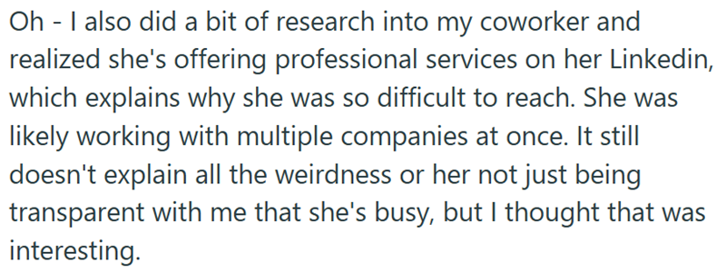 Oh - I also did a bit of research into my coworker and realized she's offering professional services on her Linkedin, which explains why she was so difficult to reach. She was likely working with multiple companies at once. It still doesn't explain all the weirdness or her not just being transparent with me that she's busy, but I thought that was interesting.