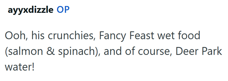 ayyxdizzle OP Ooh, his crunchies, Fancy Feast wet food (salmon & spinach), and of course, Deer Park water!