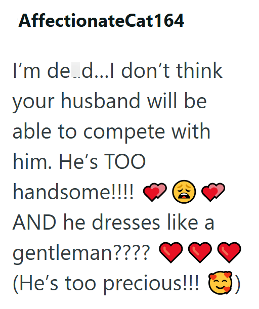 AffectionateCat164 I'm de d...I don't think your husband will be able to compete with him. He's TOO handsome!!!! AND he dresses like a gentleman???? (He's too precious!!!