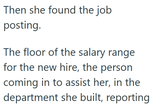 Then she found the job posting. The floor of the salary range for the new hire, the person coming in to assist her, in the department she built, reporting