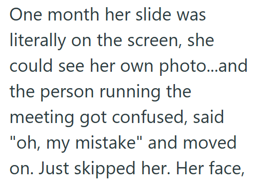 One month her slide was literally on the screen, she could see her own photo...and the person running the meeting got confused, said "oh, my mistake" and moved on. Just skipped her. Her face,