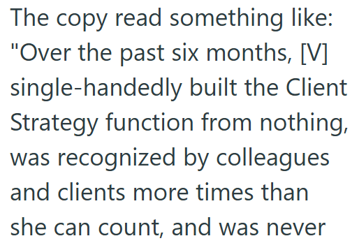 The copy read something like: "Over the past six months, [V] single-handedly built the Client Strategy function from nothing, was recognized by colleagues and clients more times than she can count, and was never