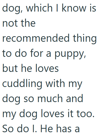 dog, which I know is not the recommended thing to do for a puppy, but he loves cuddling with my dog so much and my dog loves it too. So do I. He has a