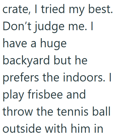 crate, I tried my best. Don't judge me. I have a huge backyard but he prefers the indoors. I play frisbee and throw the tennis ball outside with him in