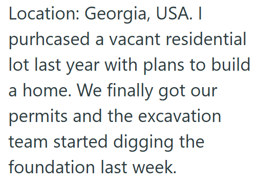 Location: Georgia, USA. I purhcased a vacant residential lot last year with plans to build a home. We finally got our permits and the excavation team started digging the foundation last week.