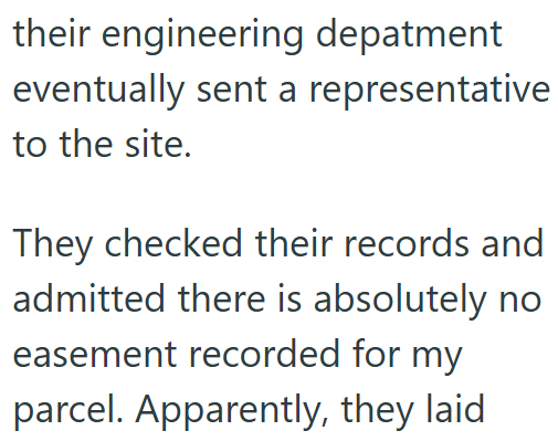their engineering depatment eventually sent a representative to the site. They checked their records and admitted there is absolutely no easement recorded for my parcel. Apparently, they laid