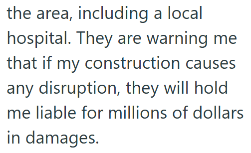 the area, including a local hospital. They are warning me that if my construction causes any disruption, they will hold me liable for millions of dollars in damages.