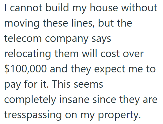 I cannot build my house without moving these lines, but the telecom company says relocating them will cost over $100,000 and they expect me to pay for it. This seems completely insane since they are tresspassing on my property.