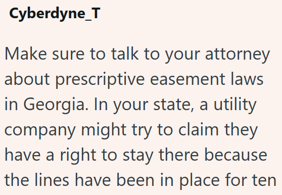 Cyberdyne_T Make sure to talk to your attorney about prescriptive easement laws in Georgia. In your state, a utility company might try to claim they have a right to stay there because the lines have been in place for ten