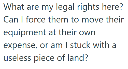 What are my legal rights here? Can I force them to move their equipment at their own expense, or am I stuck with a useless piece of land?