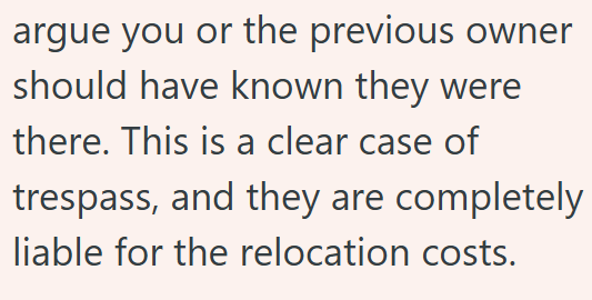 argue you or the previous owner should have known they were there. This is a clear case of trespass, and they are completely liable for the relocation costs.
