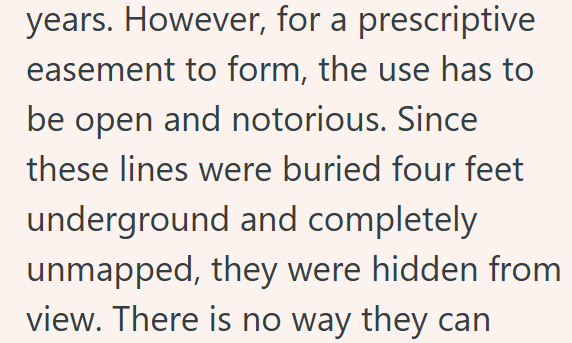 years. However, for a prescriptive easement to form, the use has to be open and notorious. Since these lines were buried four feet underground and completely unmapped, they were hidden from view. There is no way they can