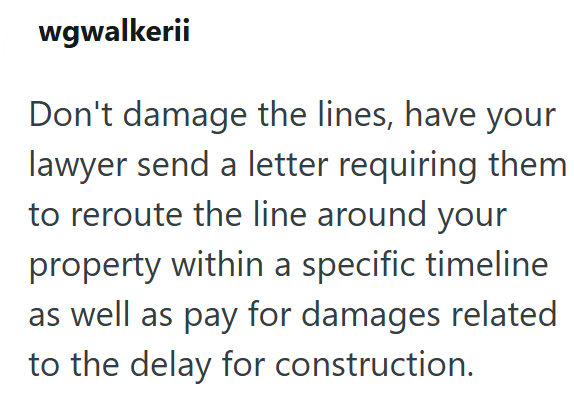 wgwalkerii Don't damage the lines, have your lawyer send a letter requiring them to reroute the line around your property within a specific timeline as well as pay for damages related to the delay for construction.