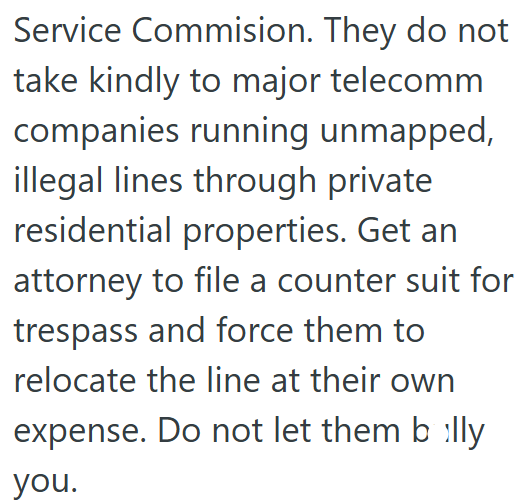 Service Commision. They do not take kindly to major telecomm companies running unmapped, illegal lines through private residential properties. Get an attorney to file a counter suit for trespass and force them to relocate the line at their own expense. Do not let them billy you.