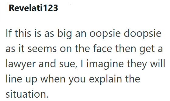 Revelati123 If this is as big an oopsie doopsie as it seems on the face then get a lawyer and sue, I imagine they will line up when you explain the situation.