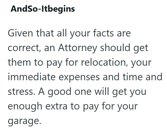 AndSo-Itbegins Given that all your facts are correct, an Attorney should get them to pay for relocation, your immediate expenses and time and stress. A good one will get you enough extra to pay for your garage.