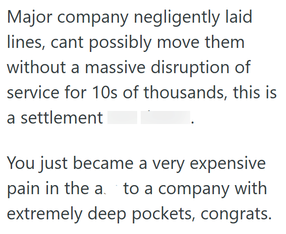 Major company negligently laid lines, cant possibly move them without a massive disruption of service for 10s of thousands, this is a settlement You just became a very expensive pain in the a.`to a company with extremely deep pockets, congrats.