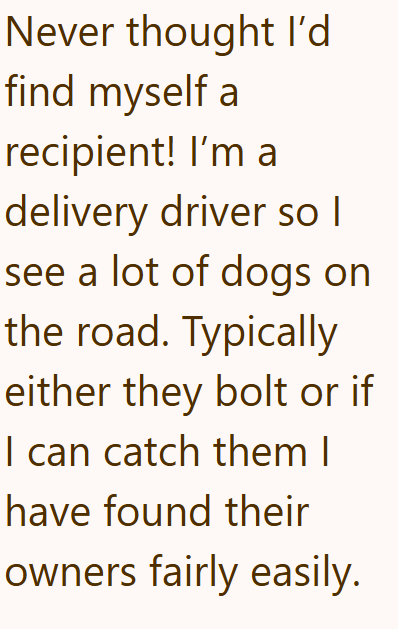 Never thought I'd find myself a recipient! I'm a delivery driver so I see a lot of dogs on the road. Typically either they bolt or if I can catch them I have found their owners fairly easily.