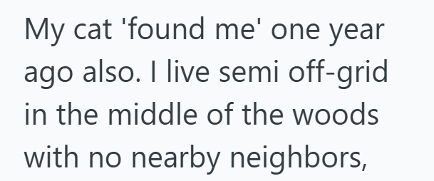 My cat 'found me' one year ago also. I live semi off-grid in the middle of the woods with no nearby neighbors,