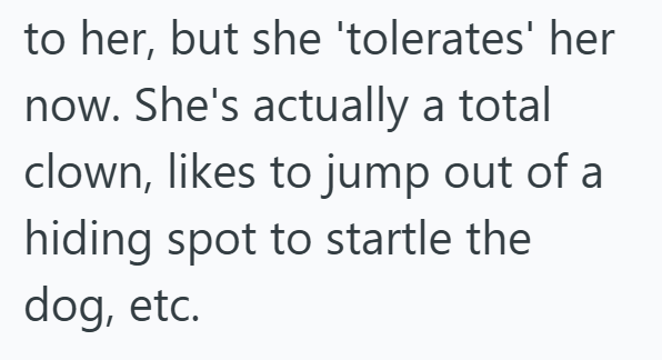 to her, but she 'tolerates' her now. She's actually a total clown, likes to jump out of a hiding spot to startle the dog, etc.