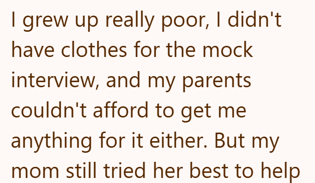 I grew up really poor, I didn't have clothes for the mock interview, and my parents couldn't afford to get me anything for it either. But my mom still tried her best to help