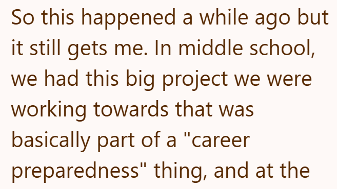 So this happened a while ago but it still gets me. In middle school, we had this big project we were working towards that was basically part of a "career preparedness" thing, and at the