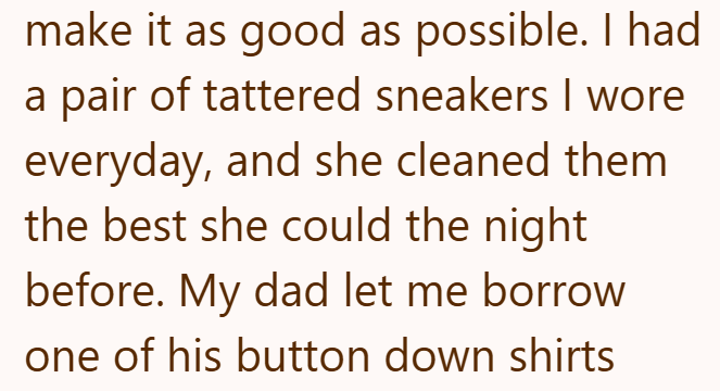 make it as good as possible. I had a pair of tattered sneakers I wore everyday, and she cleaned them the best she could the night before. My dad let me borrow one of his button down shirts