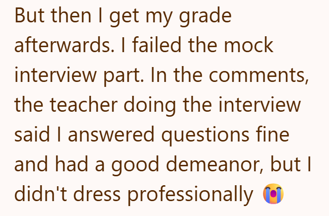But then I get my grade afterwards. I failed the mock interview part. In the comments, the teacher doing the interview said I answered questions fine and had a good demeanor, but I didn't dress professionally