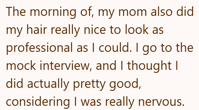 The morning of, my mom also did my hair really nice to look as professional as I could. I go to the mock interview, and I thought I did actually pretty good, considering I was really nervous.