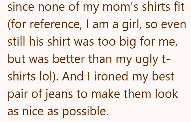 since none of my mom's shirts fit (for reference, I am a girl, so even still his shirt was too big for me, but was better than my ugly t- shirts lol). And I ironed my best pair of jeans to make them look as nice as possible.