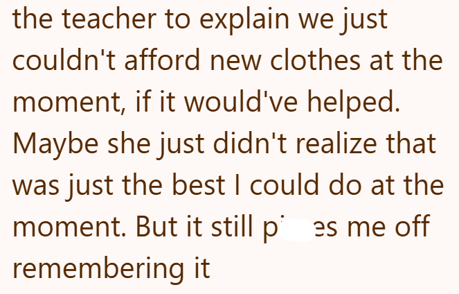 the teacher to explain we just couldn't afford new clothes at the moment, if it would've helped. Maybe she just didn't realize that was just the best I could do at the moment. But it still pes me off remembering it