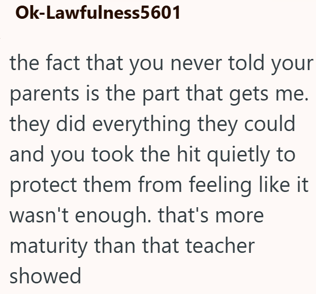 Ok-Lawfulness5601 the fact that you never told your parents is the part that gets me. they did everything they could and you took the hit quietly to protect them from feeling like it wasn't enough. that's more maturity than that teacher showed