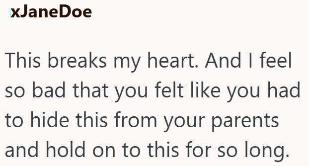xJaneDoe This breaks my heart. And I feel so bad that you felt like you had to hide this from your parents and hold on to this for so long.