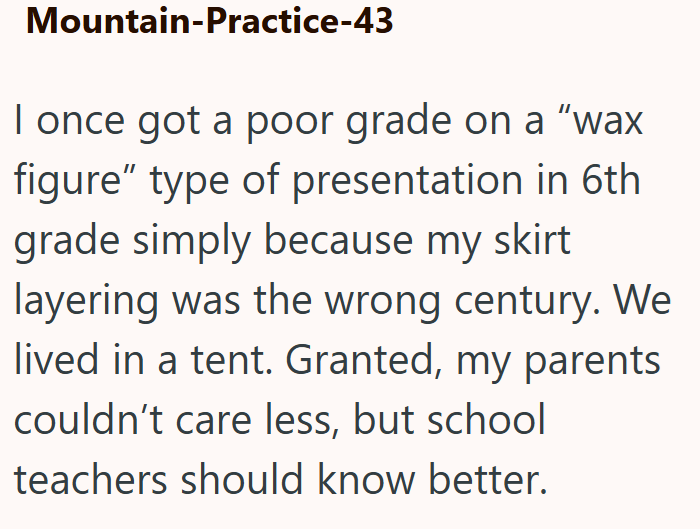 Mountain-Practice-43 I once got a poor grade on a "wax figure" type of presentation in 6th grade simply because my skirt layering was the wrong century. We lived in a tent. Granted, my parents couldn't care less, but school teachers should know better.