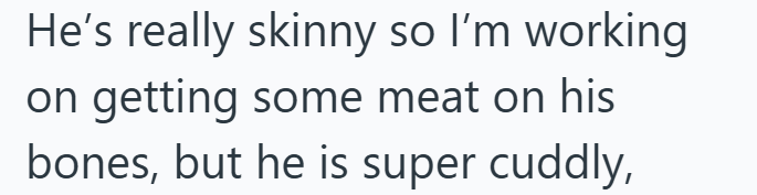 He's really skinny so I'm working on getting some meat on his bones, but he is super cuddly,
