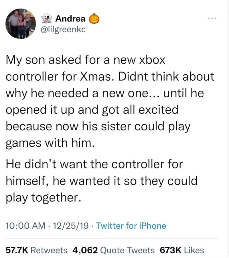 Andrea @lilgreenkc My son asked for a new xbox controller for Xmas. Didnt think about why he needed a new one... until he opened it up and got all excited because now his sister could play games with him. He didn't want the controller for himself, he wanted it so they could play together. • 10:00 AM 12/25/19 Twitter for iPhone . 57.7K Retweets 4,062 Quote Tweets 673K Likes