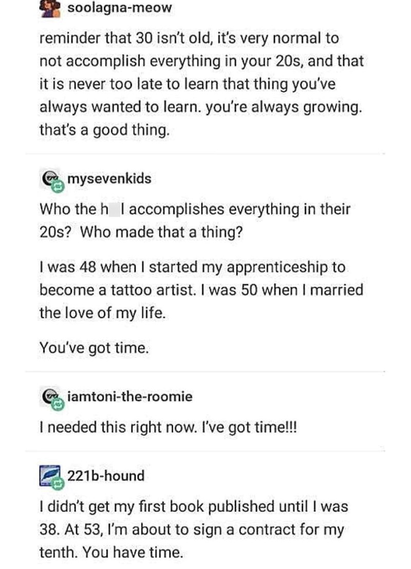 soolagna-meow reminder that 30 isn't old, it's very normal to not accomplish everything in your 20s, and that it is never too late to learn that thing you've always wanted to learn. you're always growing. that's a good thing. mysevenkids Who the h I accomplishes everything in their 20s? Who made that a thing? I was 48 when I started my apprenticeship to become a tattoo artist. I was 50 when I married the love of my life. You've got time. iamtoni-the-roomie I needed this right now. I've got time!