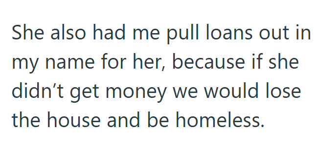 She also had me pull loans out in my name for her, because if she didn't get money we would lose the house and be homeless.