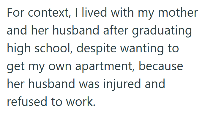 For context, I lived with my mother and her husband after graduating high school, despite wanting to get my own apartment, because her husband was injured and refused to work.
