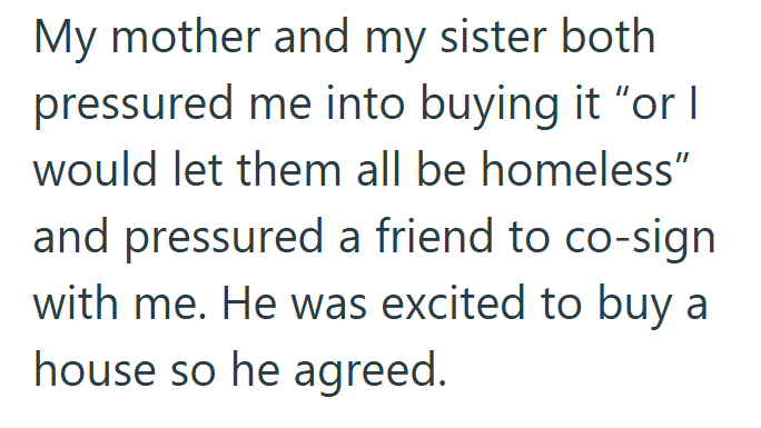 My mother and my sister both pressured me into buying it "or I would let them all be homeless" and pressured a friend to co-sign with me. He was excited to buy a house so he agreed.